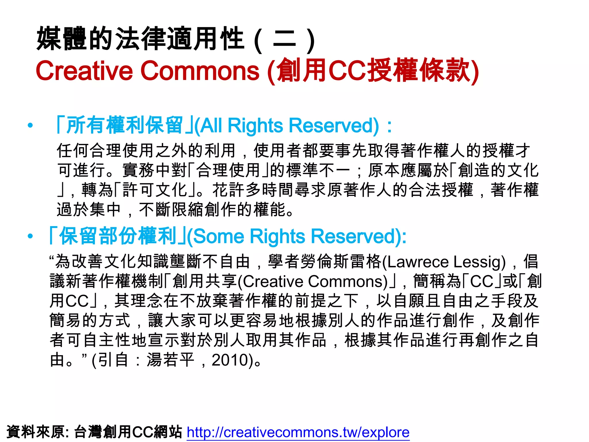 媒體的法律適用性（二）
      Creative Commons (創用CC授權條款)
  •    ｢所有權利保留｣(All Rights Reserved)：
  •    任何合理使用之外的利用，使用者都要事先取得著作權人的授權才
       可進行。實務中對｢合理使用｣的標準不一；原本應屬於｢創造的文化
       ｣，轉為｢許可文化｣。花許多時間尋求原著作人的合法授權，著作權
       過於集中，不斷限縮創作的權能。
  • ｢保留部份權利｣(Some Rights Reserved):
  • “為改善文化知識壟斷不自由，學者勞倫斯雷格(Lawrece Lessig)，倡
    議新著作權機制｢創用共享(Creative Commons)｣，簡稱為｢CC｣或｢創
    用CC｣，其理念在不放棄著作權的前提之下，以自願且自由之手段及
    簡易的方式，讓大家可以更容易地根據別人的作品進行創作，及創作
    者可自主性地宣示對於別人取用其作品，根據其作品進行再創作之自
    由。” (引自：湯若平，2010)。



資料來原: 台灣創用CC網站 http://creativecommons.tw/explore
 