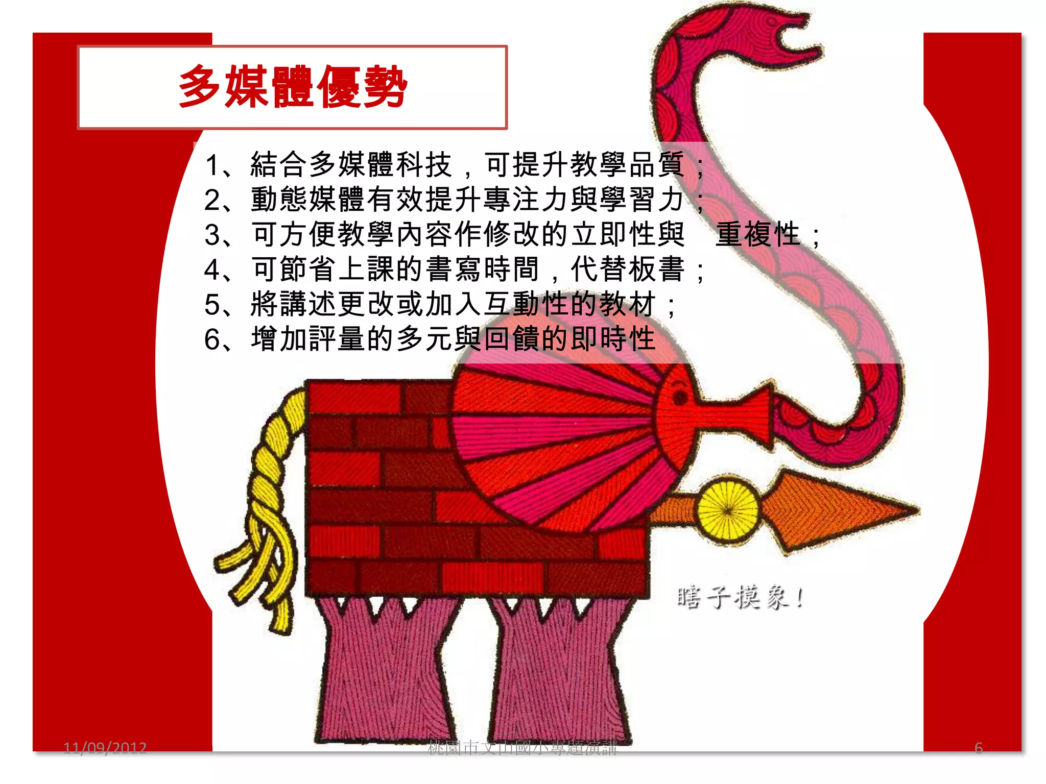 多媒體優勢
             1、結合多媒體科技，可提升教學品質；
             2、動態媒體有效提升專注力與學習力；
             3、可方便教學內容作修改的立即性與 重複性；
             4、可節省上課的書寫時間，代替板書；
             5、將講述更改或加入互動性的教材；
             6、增加評量的多元與回饋的即時性




                                   瞎子摸象!




11/09/2012           桃園市文山國小專題演講           6
 