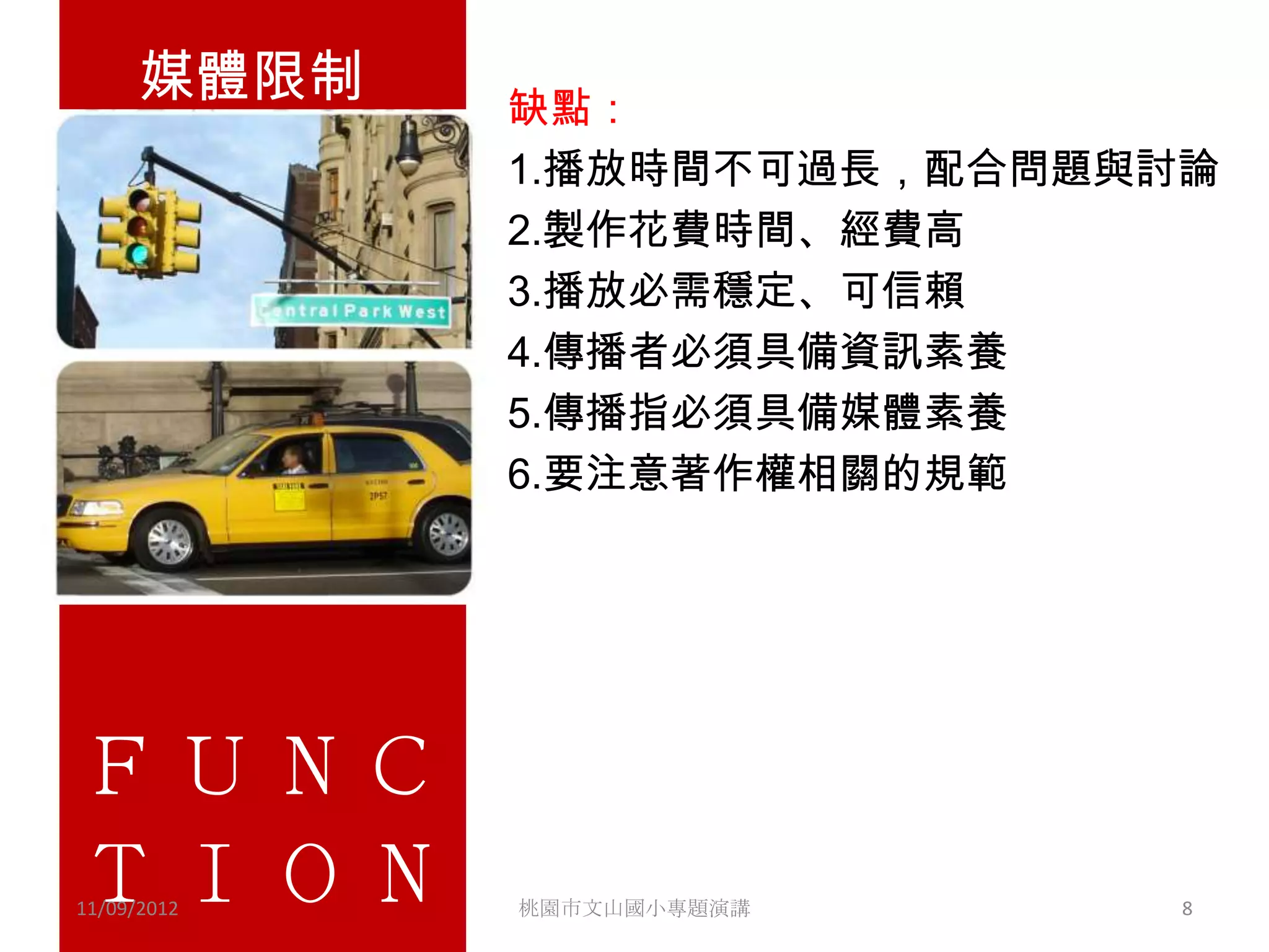 媒體限制             缺點：
                       1.播放時間不可過長，配合問題與討論
                       2.製作花費時間、經費高
                       3.播放必需穩定、可信賴
•   Lorem ipsum dolor sit amet, consectetuer
                       4.傳播者必須具備資訊素養
    adipiscing elit. Vivamus et magna. Fusce sed
                       5.傳播指必須具備媒體素養
    sem sed magna suscipit egestas.
                       6.要注意著作權相關的規範
• Lorem ipsum dolor sit amet, consectetuer
  adipiscing elit. Vivamus et magna. Fusce sed
  sem sed magna suscipit egestas.

ＦＵＮＣ
ＴＩＯＮ
11/09/2012         桃園市文山國小專題演講                   8
 