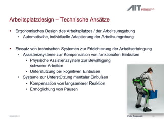 Arbeitsplatzdesign – Technische Ansätze
 Ergonomisches Design des Arbeitsplatzes / der Arbeitsumgebung
 Automatische, individuelle Adaptierung der Arbeitsumgebung
 Einsatz von technischen Systemen zur Erleichterung der Arbeitserbringung
 Assistenzsysteme zur Kompensation von funktionalen Einbußen
• Physische Assistenzsystem zur Bewältigung
schwerer Arbeiten
• Unterstützung bei kognitiven Einbußen
 Systeme zur Unterstützung mentaler Einbußen
• Kompensation von langsamerer Reaktion
• Ermöglichung von Pausen
1020.09.2012 Foto: Kawasaki
 