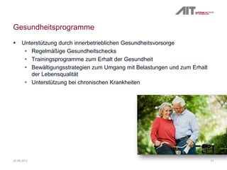 Gesundheitsprogramme
 Unterstützung durch innerbetrieblichen Gesundheitsvorsorge
 Regelmäßige Gesundheitschecks
 Trainingsprogramme zum Erhalt der Gesundheit
 Bewältigungsstrategien zum Umgang mit Belastungen und zum Erhalt
der Lebensqualität
 Unterstützung bei chronischen Krankheiten
1120.09.2012
 