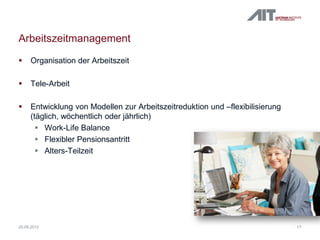 Arbeitszeitmanagement
 Organisation der Arbeitszeit
 Tele-Arbeit
 Entwicklung von Modellen zur Arbeitszeitreduktion und –flexibilisierung
(täglich, wöchentlich oder jährlich)
 Work-Life Balance
 Flexibler Pensionsantritt
 Alters-Teilzeit
1720.09.2012
 