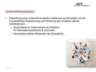 Unternehmenskultur
 Entwicklung einer Unternehmenskultur aufbauend auf Diversität und der
vorurteilsfreien Anerkennung und Förderung des einzelnen älteren
Arbeitnehmers
 Social Media im Unternehmen als Plattform
für Informationsaustausch & Innovation
 Heranziehen älterer Mitarbeiter als Consultants
1920.09.2012
 