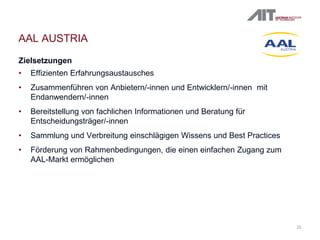 22
AAL AUSTRIA
Zielsetzungen
• Effizienten Erfahrungsaustausches
• Zusammenführen von Anbietern/-innen und Entwicklern/-innen mit
Endanwendern/-innen
• Bereitstellung von fachlichen Informationen und Beratung für
Entscheidungsträger/-innen
• Sammlung und Verbreitung einschlägigen Wissens und Best Practices
• Förderung von Rahmenbedingungen, die einen einfachen Zugang zum
AAL-Markt ermöglichen
 