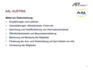 23
AAL AUSTRIA
Mittel zur Zielerreichung
• Empfehlungen und Leitlinien
• Veranstaltungen, Arbeitskreisen, Foren etc.
• Sammlung und Veröffentlichung von Informationsmaterial
• Öffentlichkeitsarbeit und Bewusstseinsbildung
• Betreuung und Beratung der Mitglieder
• Förderung der Aus- und Weiterbildung auf dem Gebiet von AAL
• Vernetzung der Mitglieder
 