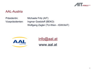 24
AAL-Austria
Präsidentin: Michaela Fritz (AIT)
Vizepräsidenten: Ingmar Goetzloff (BEKO)
Wolfgang Zagler (TU-Wien - IGW/AAT)
info@aal.at
www.aal.at
 