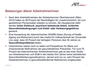 Belastungen älterer ArbeitnehmerInnen
 Nach dem Arbeitsklimaindex der Arbeiterkammer Oberösterreich (März
2012) halten es 48 Prozent der Beschäftigten für unwahrscheinlich, bis zum
gesetzlichen Pensionsalter arbeiten zu können. Als Hauptgründe dafür
werden hoher Zeitdruck, psychisch belastende Arbeit, schlechte
Gesundheitsbedingungen und Unfall- oder Verletzungsgefahren
genannt.
 Eine Auswertung der österreichischen SHARE-Daten (Survey of Health,
Ageing and Retirement) durch das Institut für Volkswirtschaft der Universität
Linz zeigt, dass 30 Prozent der befragten Personen über 50 Jahren an
Gesundheitsproblemen leiden.
 Unternehmen setzen noch zu selten auf Perspektiven für Ältere und
entsprechende Maßnahmen der gesundheitlichen Prävention. Für rund 70
Prozent der österreichischen ArbeitnehmerInnen gab es laut einer Studie
von Arbeiterkammer und ÖGB in den letzten fünf Jahren keine betrieblichen
Gesundheitsförderungsmaßnahmen; derzeit sind nur ca. zehn Prozent der
ArbeitnehmerInnen in gesundheitsfördernde Maßnahmen eingebunden.
520.09.2012
 