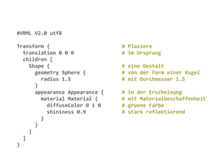 #VRML V2.0 utf8

Transform {                     # Plaziere
  translation 0 0 0             # im Ursprung
  children [
    Shape {                     # eine Gestalt
      geometry Sphere {         # von der Form einer Kugel
        radius 1.5              # mit Durchmesser 1.5
      }
      appearance Appearance {   #   in der Erscheinung
        material Material {     #   mit Materialbeschaffenheit
          diffuseColor 0 1 0    #   gruene Farbe
          shininess 0.9         #   stark reflektierend
        }
      }
    }
  ]
}
 