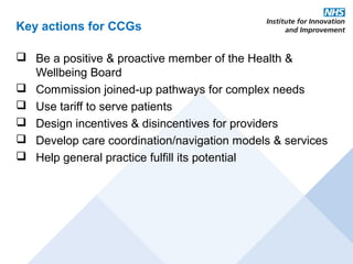 Key actions for CCGs

 Be a positive & proactive member of the Health &
  Wellbeing Board
 Commission joined-up pathways for complex needs
 Use tariff to serve patients
 Design incentives & disincentives for providers
 Develop care coordination/navigation models & services
 Help general practice fulfill its potential
 