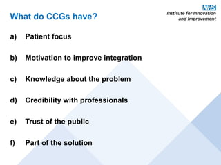 What do CCGs have?

a)   Patient focus

b)   Motivation to improve integration

c)   Knowledge about the problem

d)   Credibility with professionals

e)   Trust of the public

f)   Part of the solution
 