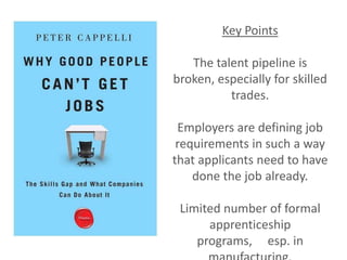 Key Points

   The talent pipeline is
broken, especially for skilled
          trades.

 Employers are defining job
 requirements in such a way
that applicants need to have
    done the job already.

 Limited number of formal
      apprenticeship
    programs, esp. in
 