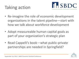 Taking action
• Re-imagine the role of economic development
  organizations in the talent pipeline—start with
  how we talk about workforce development
• Adopt measureable human capital goals as
  part of your organization’s strategic plan
• Read Cappelli’s book—what public-private
  partnerships are needed in Springfield?

September 18, 2012 | SBDC Economic Outlook Conference
 