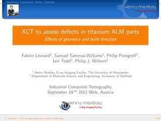 Introduction Experimental Results Conclusion
XCT to assess defects in titanium ALM parts
Eﬀects of geometry and build direction
Fabien L´eonard1
, Samuel Tammas-Williams1
, Philip Prangnell1
,
Iain Todd2
, Philip J. Withers1
1
Henry Moseley X-ray Imaging Facility, The University of Manchester
2
Department of Materials Science and Engineering, University of Sheﬃeld
Industrial Computed Tomography
September 19 th
2012 Wels, Austria
F. L´eonard — XCT to assess defects in titanium ALM parts 1/19
 