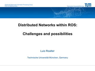 Distributed Multimodal Information Processing Group
Prof. Dr. Matthias Kranz                                                       Technische Universität München




                        Distributed Networks within ROS:

                                Challenges and possibilities



                                                      Luis Roalter

                                         Technische Universität München, Germany
 