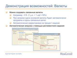 Демонстрация возможностей: Валюты
   Можно создавать связанные валюты
     Например - У.Е. (1 у.е. = 1 usd +10%)
     При загрузке курса основной валюты будет автоматически
       загружены и курсы связанных валют
     Автоматическая корректировка на процент наценки
   Автоматическая загрузка с помощью регламентного задания




Бухгалтерия онлайн
 