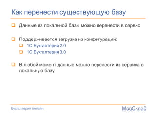 Как перенести существующую базу
 Данные из локальной базы можно перенести в сервис

 Поддерживается загрузка из конфигураций:
     1С:Бухгалтерия 2.0
     1С:Бухгалтерия 3.0

 В любой момент данные можно перенести из сервиса в
  локальную базу




Бухгалтерия онлайн
 