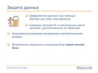 Защита данных
                 Шифрование данных при помощи
                  256-битного SSL-сертификата

                 Серверы находятся в специальных дата-
                  центрах, расположенных во Франции

 Ежедневное резервное копирование в автоматическом
  режиме

 Возможность переноса в локальную базу своей полной
  базы




Бухгалтерия онлайн
 