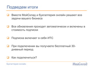 Подведем итоги
 Вместе МойСклад и бухгалтерия онлайн решают все
  задачи вашего бизнеса

 Все обновления проходят автоматически и включены в
  стоимость подписки

 Подписка включает в себя ИТС

 При подключении вы получаете бесплатный 30-
  дневный период

 Как подключиться?

Бухгалтерия онлайн
 