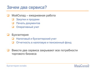 Зачем два сервиса?
 МойСклад – ежедневная работа
     Закупки и продажи
     Печать документов
     Оперативный учет

 Бухгалтерия
     Налоговый и бухгалтерский учет
     Отчетность в налоговую и пенсионный фонд

 Вместе два сервиса закрывают все потребности
  торгового бизнеса



Бухгалтерия онлайн
 