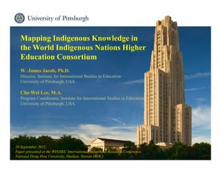 Institute for International Studies in Education
Mapping Indigenous Knowledge in
the World Indigenous Nations Higher
Education Consortium
W. James Jacob, Ph.D.
Director, Institute for International Studies in Education
University of Pittsburgh, USA
Che-Wei Lee, M.A.
Program Coordinator, Institute for International Studies in Education
University of Pittsburgh, USA
20 September 2012
Paper presented at the WINHEC International Indigenous Research Conference,
National Dong Hwa University, Hualien, Taiwan (ROC)
 