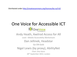 Distributed under http://creativecommons.org/licenses/by-sa/3.0/




   One Voice for Accessible ICT

         Andy Heath, Axelrod Access for All
                Lead – Mobile Accessibility Workstream
                   Dan Jellinek, Headstar
                              Go ON Gold
          Nigel Lewis (by proxy), AbilityNet
                             Chair: One Voice
                      20th September 2012, London
 