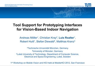 Distributed Multimodal Information Processing Group
Prof. Dr. Matthias Kranz                                               Technische Universität München




               Tool Support for Prototyping Interfaces
                 for Vision-Based Indoor Navigation

                           Andreas Möller1, Christian Kray2, Luis Roalter1,
                           Robert Huitl1, Stefan Diewald1, Matthias Kranz3

                                        1Technische
                                             Universität München, Germany
                                      2University of Münster, Germany

                    3Luleå University of Technology, Department of Computer Science,

                            Electrical and Space Engineering, Luleå, Sweden

          1st Workshop on Mobile Vision and HCI held at MobileHCI 2012, San Francisco
 