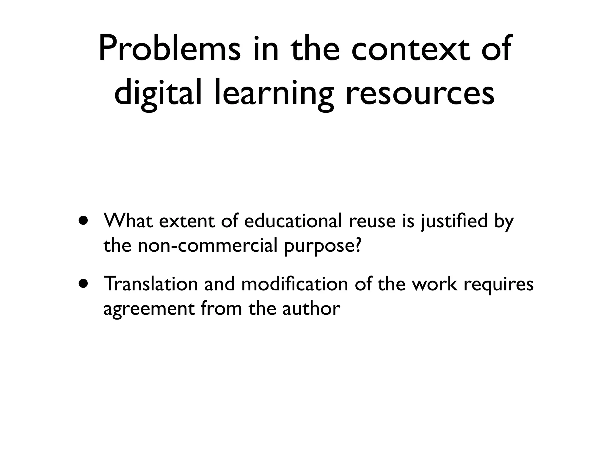 Problems in the context of
     digital learning resources


•   What extent of educational reuse is justiﬁed by
    the non-commercial purpose?

•   Translation and modiﬁcation of the work requires
    agreement from the author
 