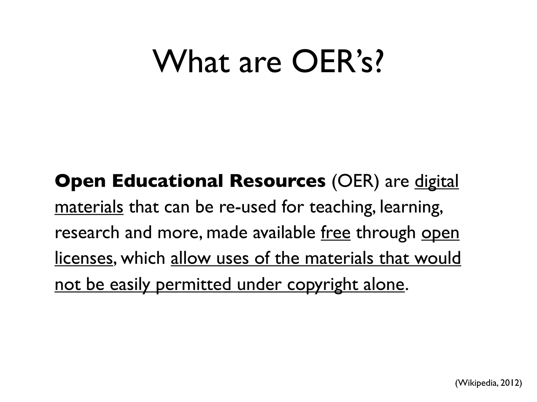 What are OER’s?


Open Educational Resources (OER) are digital
materials that can be re-used for teaching, learning,
research and more, made available free through open
licenses, which allow uses of the materials that would
not be easily permitted under copyright alone.




                                                     (Wikipedia, 2012)
 