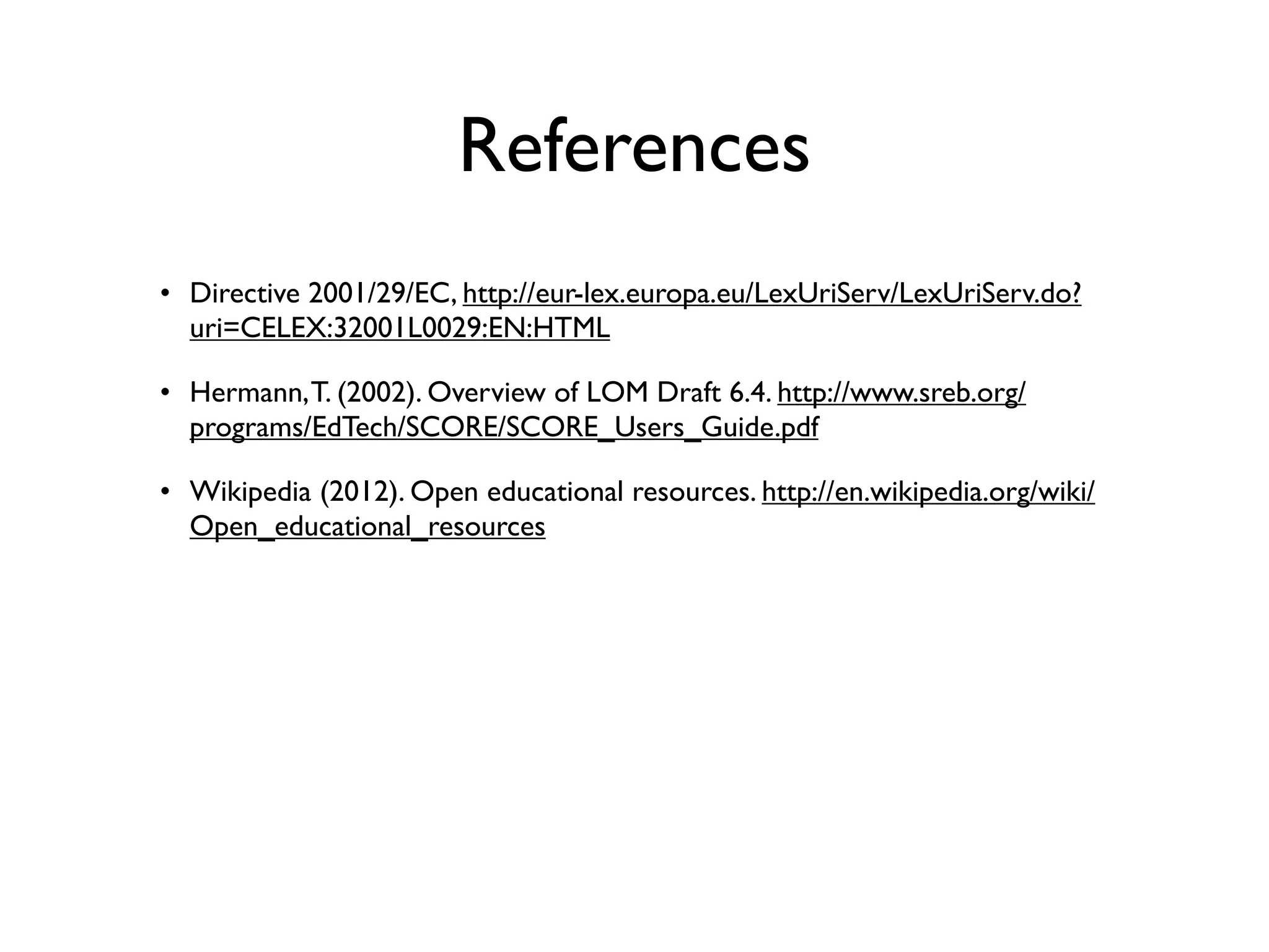 References
• Directive 2001/29/EC, http://eur-lex.europa.eu/LexUriServ/LexUriServ.do?
  uri=CELEX:32001L0029:EN:HTML

• Hermann, T. (2002). Overview of LOM Draft 6.4. http://www.sreb.org/
  programs/EdTech/SCORE/SCORE_Users_Guide.pdf

• Wikipedia (2012). Open educational resources. http://en.wikipedia.org/wiki/
  Open_educational_resources
 