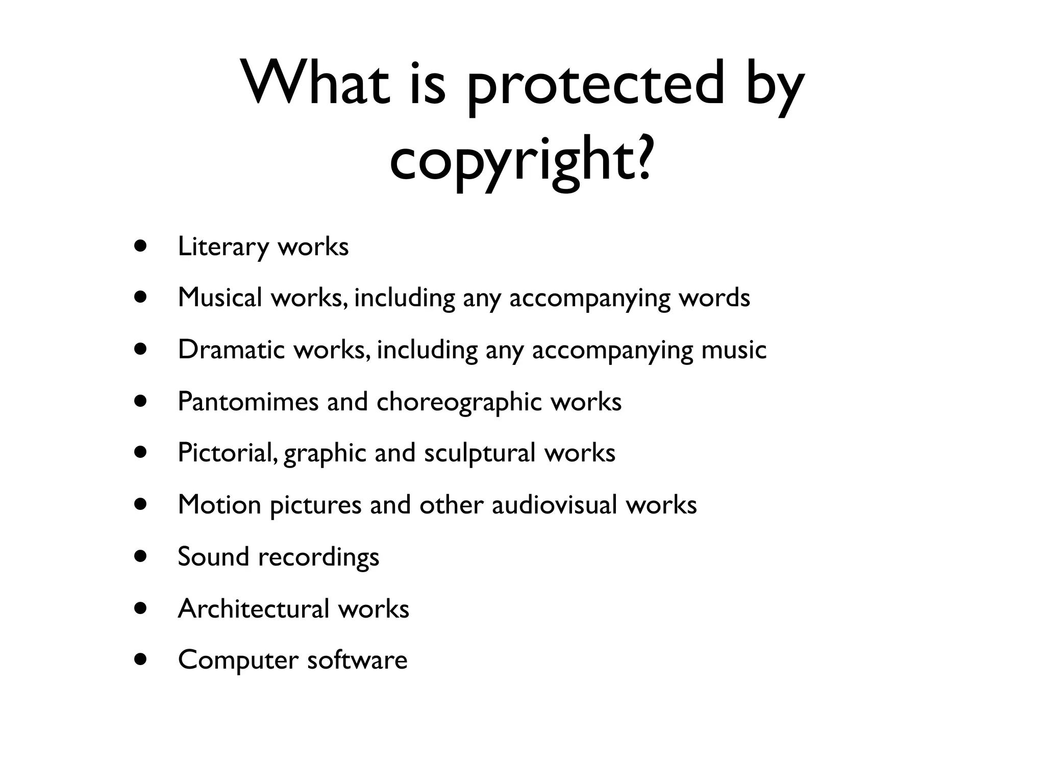 What is protected by
             copyright?
•   Literary works

•   Musical works, including any accompanying words

•   Dramatic works, including any accompanying music

•   Pantomimes and choreographic works

•   Pictorial, graphic and sculptural works

•   Motion pictures and other audiovisual works

•   Sound recordings

•   Architectural works

•   Computer software
 