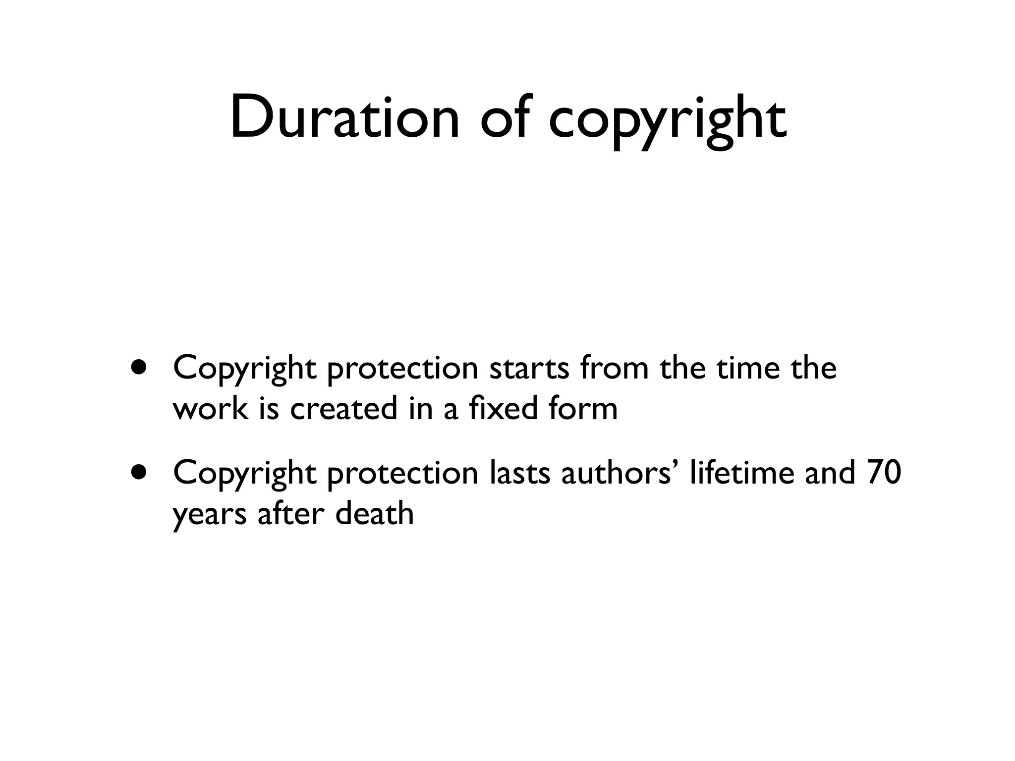 Duration of copyright


•   Copyright protection starts from the time the
    work is created in a ﬁxed form

•   Copyright protection lasts authors’ lifetime and 70
    years after death
 