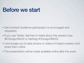 Before we start

•   Get involved! Audience participation is encouraged and
    requested.
•   If you use Twitter, feel free to tweet about this session (use
    @ChicagoVMUG or hashtag #ChicagoVMUG)
•   I encourage you to take photos or videos of today’s session and
    share them online
•   This presentation will be made available online after the event
 