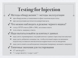 Testing for Injection
✓ Методы обнаружения != методы эксплуатации
 ➡ при обнаружении устанавливается факт наличия недостатка
 ➡ при эксплуатации достигается конкретная цель

✓ Что можно наблюдать в режиме черного ящика?
 ➡ статус HTTP-ответа (200 vs 500), заголовки ответа
 ➡ тело ответа, задержку ответа

✓ Надо пытаться выйти за контекст данных
 ➡ надо уметь терминировать текущий контекст данных (пресловутая кавычка)
 ➡ надо уметь добавлять команды так, чтобы итоговый запрос во внешнюю
   подсистему оставался синтаксически корректным и после внедрения
 ➡ надо уметь влиять на наблюдаемое поведение (например, вызывать задержку)

✓ Типичные значения для тестирования
 ➡ 17‘ and sleep(5) --
 ➡ “><script>alert(1);</script><a id=”
 