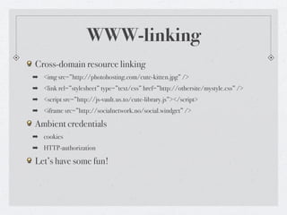 WWW-linking
Cross-domain resource linking
➡ <img src=”http://photohosting.com/cute-kitten.jpg” />
➡ <link rel=”stylesheet” type=”text/css” href=”http://othersite/mystyle.css” />
➡ <script src=”http://js-vault.us.to/cute-library.js”></script>
➡ <iframe src=”http://socialnetwork.no/social.windget” />

Ambient credentials
➡ cookies
➡ HTTP-authorization

Let’s have some fun!
 