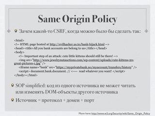 Same Origin Policy
   Зачем какой-то CSRF, когда можно было бы сделать так:
<html>
<!-- HTML page hosted at http://evilhacker.us.to/bank-hijack.html -->
<head><title>All you bank accounts are belong to us</title></head>
<body>
   <!-- Important step of an attack: cute little kittens should still be there! -->
   <img src="http://www.jewelrynutauctions.com/wp-content/uploads/cute-kittens-20-
great-pictures-1.jpg" />
   <iframe name=”bank” src=”https://myprivatebank.no/myaccount/transfers/history” />
   <script> document.bank.document. // <---- read whatever you want! </script>
</body></html>


 SOP simplified: код из одного источника не может читать
 или изменять DOM-объекты другого источника
 Источник = протокол + домен + порт

                                            More here: http://www.w3.org/Security/wiki/Same_Origin_Policy
 