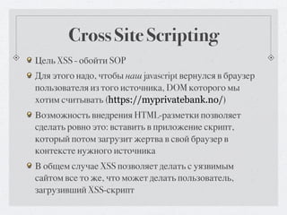 Cross Site Scripting
Цель XSS - обойти SOP
Для этого надо, чтобы наш javascript вернулся в браузер
пользователя из того источника, DOM которого мы
хотим считывать (https://myprivatebank.no/)
Возможность внедрения HTML-разметки позволяет
сделать ровно это: вставить в приложение скрипт,
который потом загрузит жертва в свой браузер в
контексте нужного источника
В общем случае XSS позволяет делать с уязвимым
сайтом все то же, что может делать пользователь,
загрузивший XSS-скрипт
 