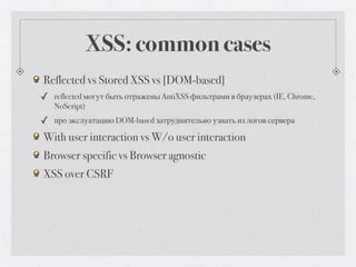XSS: common cases
Reflected vs Stored XSS vs [DOM-based]
✓ reflected могут быть отражены AntiXSS фильтрами в браузерах (IE, Chrome,
   NoScript)
✓ про экслуатацию DOM-based затруднительно узнать из логов сервера
With user interaction vs W/o user interaction
Browser specific vs Browser agnostic
XSS over CSRF
 