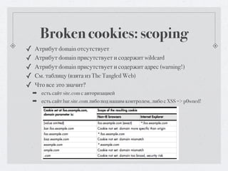 Broken cookies: scoping
✓   Атрибут domain отсутствует
✓   Атрибут domain присутствует и содержит wildcard
✓   Атрибут domain присутствует и содержит адрес (warning!)
✓   См. таблицу (взята из The Tangled Web)
✓   Что все это значит?
    ➡ есть сайт site.com с авторизацией
    ➡ есть сайт bar.site.com либо под нашим контролем, либо с XSS => p0wned!
 