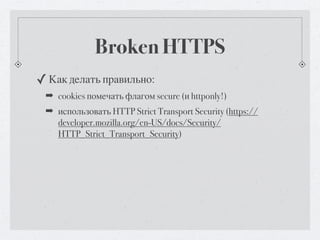 Broken HTTPS
✓ Как делать правильно:
 ➡ cookies помечать флагом secure (и httponly!)
 ➡ использовать HTTP Strict Transport Security (https://
   developer.mozilla.org/en-US/docs/Security/
   HTTP_Strict_Transport_Security)
 
