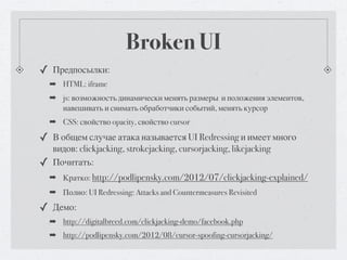 Broken UI
✓ Предпосылки:
    ➡ HTML: iframe
    ➡ js: возможность динамически менять размеры и положения элементов,
      навешивать и снимать обработчики событий, менять курсор
    ➡ CSS: свойство opacity, свойство cursor

✓ В общем случае атака называется UI Redressing и имеет много
    видов: clickjacking, strokejacking, cursorjacking, likejacking
✓   Почитать:
    ➡ Кратко: http://podlipensky.com/2012/07/clickjacking-explained/
    ➡ Полно: UI Redressing: Attacks and Countermeasures Revisited

✓ Демо:
    ➡ http://digitalbreed.com/clickjacking-demo/facebook.php
    ➡ http://podlipensky.com/2012/08/cursor-spoofing-cursorjacking/
 