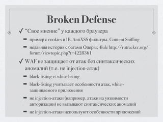 Broken Defense
✓ “Свое мнение” у каждого браузера
 ➡ пример с cookies и IE, AntiXSS фильтры, Content Sniffing
 ➡ недавняя история с багами Оперы; 4lulz http://rutracker.org/
   forum/viewtopic.php?t=4228361
✓ WAF не защищает от атак без синтаксических
  аномалий (т.е. не injection-атак)
 ➡ black-listing vs white-listing
 ➡ black-listing учитывает особенности атак, white -
   защищаемого приложения
 ➡ не injection-атаки (например, атаки на уязвимости
   авторизации) не вызывают синтаксических аномалий
 ➡ не injection-атаки используют особенности приложений
 
