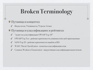 Broken Terminology
Путаница в концептах
✓ Недостаток/Уязвимость/Угроза/Атака
Путаница в классификациях и рейтингах
✓   “аудит по классификации OWASP Top 10”
✓   OWASP Top Ten - рейтинг критичности уязвимостей в веб-приложениях
✓   SANS Top 25 - рейтинг критичности ошибок в ПО
✓   WASC Threat Classification - попытка классификации атак
✓   Common Weakness Enumeration - индуктивная классификация недостатков
 