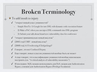Broken Terminology
To add insult to injury
✓ “открыт новый класс уязвимостей”
 - Simple HowTo: 1) Google for rare DSL with dynamic code execution feature
 - 2) Make a PoC when you can inject DSL-commands into DSL-program
 - 3) Submit your talk about brand new vulnerability class for conference
✓ “открыт принципиально новый вид атак”
✓ [2005 год] CSRF - новый вид атак?
✓ [2008 год] А UI redressing (Clickjacking)?
✓ Говорят, это все Confused Deputy
✓ Еще говорят, новых классов уязвимостей вообще быть не может
✓ А еще говорят, что классификацию уязвимостей вообще невозможно
   построить (см. “A critical analysis of vulnerability taxonomies”)
✓ И последнее: SQLi можно использовать для DoS, можно для Authentication
   Bypass, а можно для Authorization Bypass (Privilege Escalation)
 