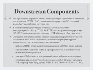 Downstream Components
✓ Веб-приложение в процессе работы взаимодействует с различными внешними
      подсистемами: СУБД, LDAP, стандартный интерпретатор ОС, почтовый
      демон, браузер, файловая система и т.п.
✓ У большинства подсистем есть свой язык, который она умеет
      интерпретировать: SQL у СУБД, Shell/CMD у стандартного интерпретатора
      ОС, SMTP-команды у почтового демона, HTML и Javascript у браузера и т.п.
✓ Обращения веб-приложения во внешние подсистемы параметризуются: есть
      константная часть и есть переменная, значение которой формируется
      динамически с участием пользовательских данных
  -     шаблоны HTML-страниц, заполняемые данными из СУБД или из запроса
  -     заготовки SQL-запросов, SELECT-критерии в которых заполняются на
        основе входных параметров
  -     заготовки Shell-команд, к которым необходимо добавить только аргумент
  -     обработка запроса http://newsfeed.us.to/news.php?id=17 может включать
        PHP-оператор вида mysql_query(“SELECT * FROM news WHERE id = ”.$id);
 