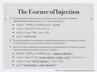 The Essence of Injection
✓ В каждом языке определены ключевые слова, разделители, правила
   оформления секций данных (в т.ч. строк и констант):
  ➡ SELECT * FROM news WHERE author = ‘petand’
  ➡ <a href=”/show?id=1”>View first</a>
  ➡ eval({ id: 1, name: "Foo", price: 123})
  ➡ grep -R “search string” *
✓ В каждом запросе или команде к внешней подсистеме есть контекст команд
   (Control Channel) и есть контекст данных (Data Channel)
✓ Injection-атаки становятся возможными, если внешний пользователь сможет
   выйти из контекста данных в контекст команд:
  ➡ SELECT * FROM news WHERE author = ‘petand’ or sleep(5) -- ‘
  ➡ <a href=”/show?id=”1”><script>alert(1)</script><a id=””>View first</a>
  ➡ eval({ id: 1, name: “Foo”});alert(1);//”, price: 123})
  ➡ grep -R “search string” 1; echo “p0wned” #” *

                                                 More here: http://cwe.mitre.org/data/deﬁnitions/74.html
 