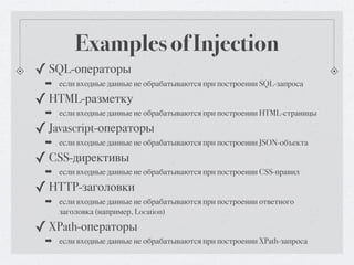 Examples of Injection
✓ SQL-операторы
 ➡ если входные данные не обрабатываются при построении SQL-запроса

✓ HTML-разметку
 ➡ если входные данные не обрабатываются при построении HTML-страницы

✓ Javascript-операторы
 ➡ если входные данные не обрабатываются при построении JSON-объекта

✓ CSS-директивы
 ➡ если входные данные не обрабатываются при построении CSS-правил

✓ HTTP-заголовки
 ➡ если входные данные не обрабатываются при построении ответного
   заголовка (например, Location)

✓ XPath-операторы
 ➡ если входные данные не обрабатываются при построении XPath-запроса
 