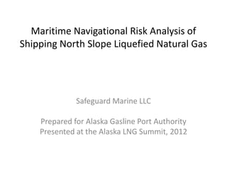 Maritime Navigational Risk Analysis of
Shipping North Slope Liquefied Natural Gas




              Safeguard Marine LLC

    Prepared for Alaska Gasline Port Authority
    Presented at the Alaska LNG Summit, 2012
 