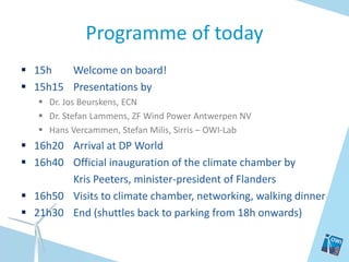 Programme of today
 15h   Welcome on board!
 15h15 Presentations by
    Dr. Jos Beurskens, ECN
    Dr. Stefan Lammens, ZF Wind Power Antwerpen NV
    Hans Vercammen, Stefan Milis, Sirris – OWI-Lab
 16h20 Arrival at DP World
 16h40 Official inauguration of the climate chamber by
        Kris Peeters, minister-president of Flanders
 16h50 Visits to climate chamber, networking, walking dinner
 21h30 End (shuttles back to parking from 18h onwards)
 